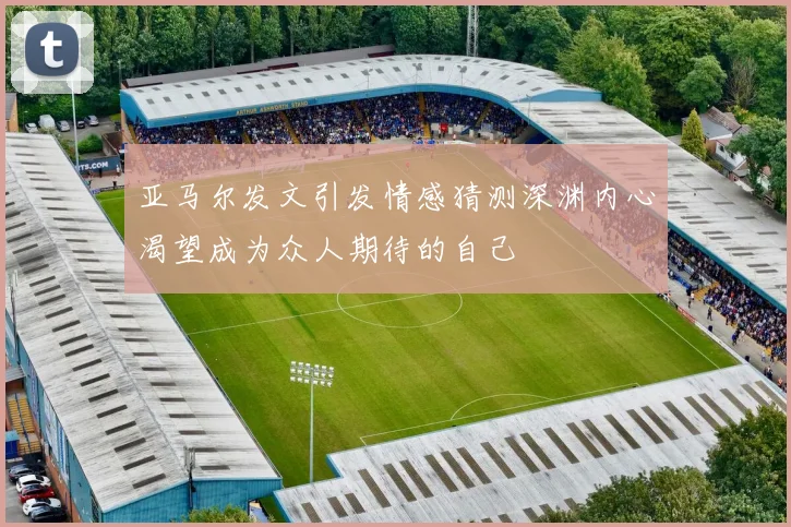 亚马尔发文引发情感猜测深渊内心渴望成为众人期待的自己