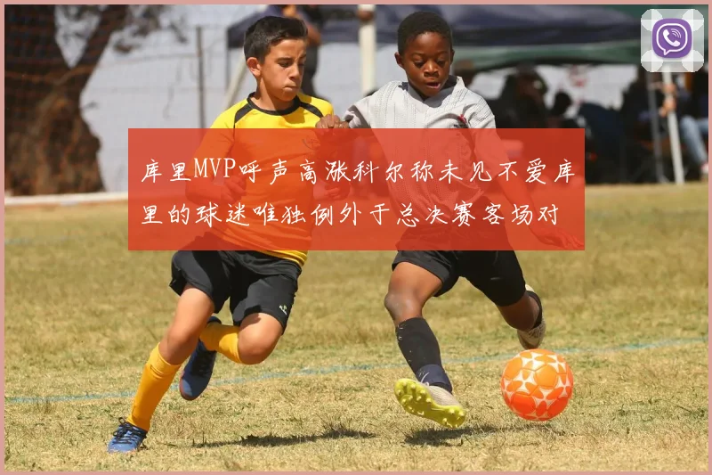 库里MVP呼声高涨科尔称未见不爱库里的球迷唯独例外于总决赛客场对阵骑士