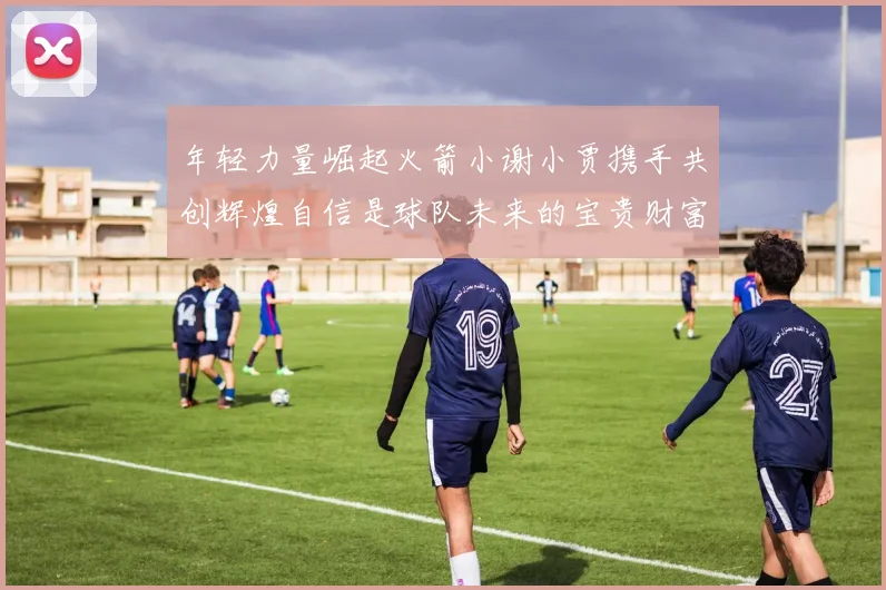 年轻力量崛起火箭小谢小贾携手共创辉煌自信是球队未来的宝贵财富
