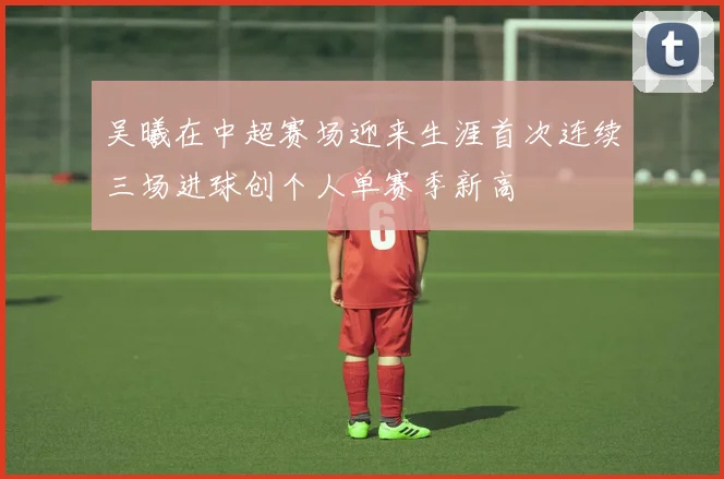 吴曦在中超赛场迎来生涯首次连续三场进球创个人单赛季新高