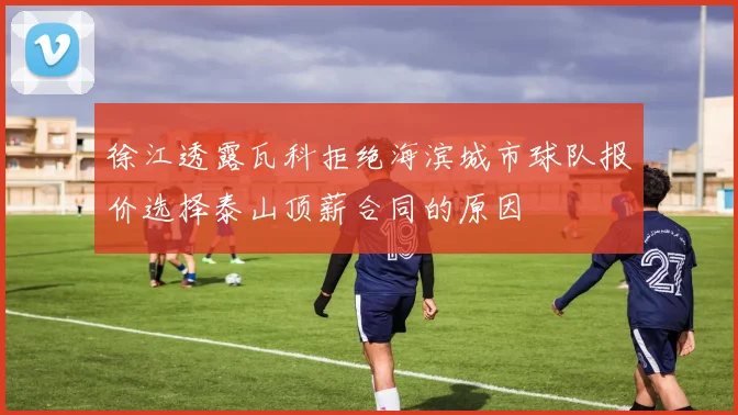 徐江透露瓦科拒绝海滨城市球队报价选择泰山顶薪合同的原因