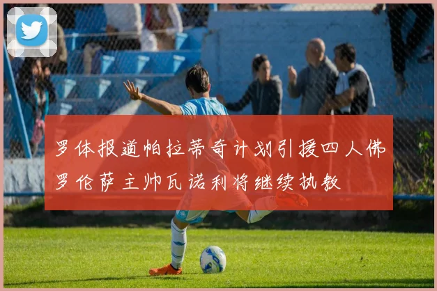 罗体报道帕拉蒂奇计划引援四人佛罗伦萨主帅瓦诺利将继续执教