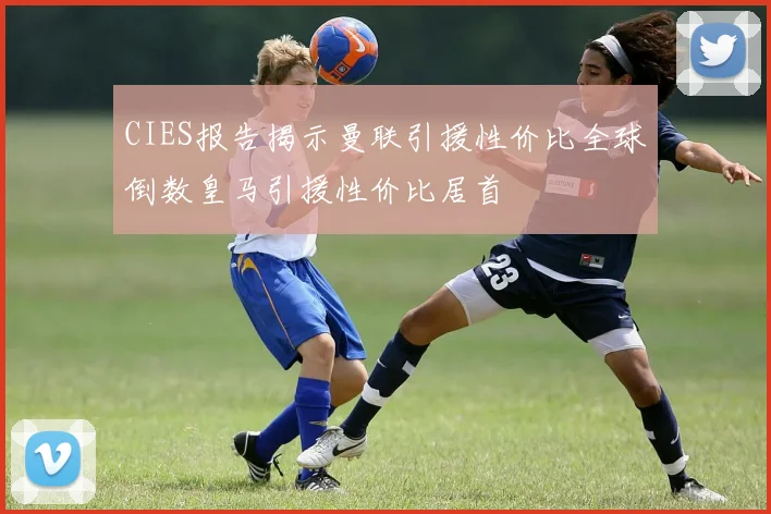 CIES报告揭示曼联引援性价比全球倒数皇马引援性价比居首