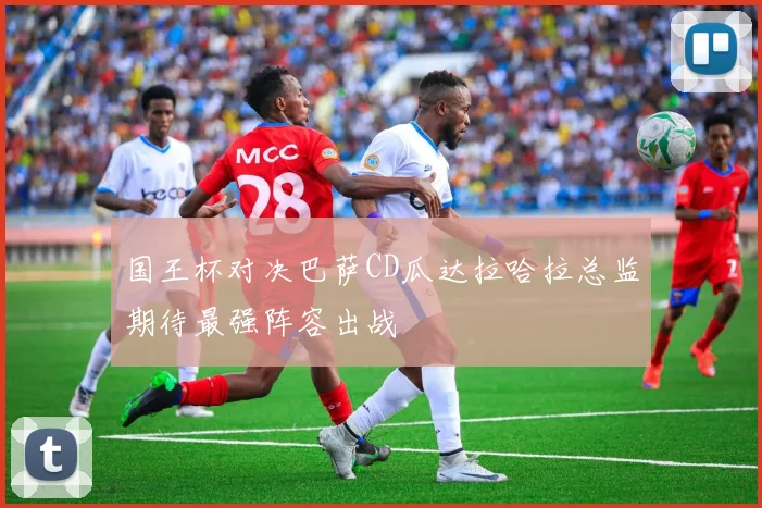 国王杯对决巴萨CD瓜达拉哈拉总监期待最强阵容出战
