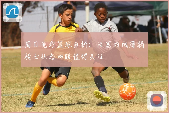 周日竞彩篮球分析：活塞内线薄弱骑士状态回暖值得关注