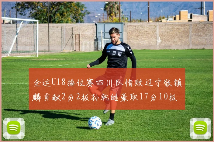 全运U18排位赛四川队惜败辽宁张镇麟贡献2分2板孙乾皓豪取17分10板7助攻