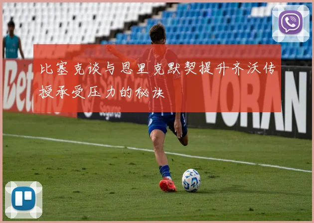 比塞克谈与恩里克默契提升齐沃传授承受压力的秘诀
