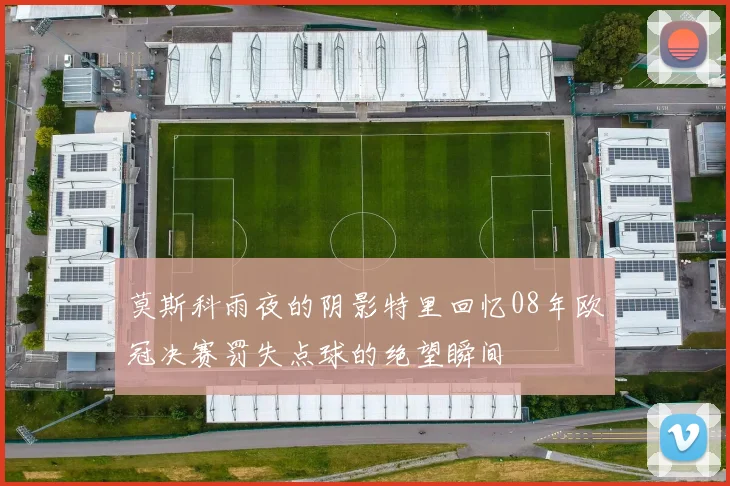 莫斯科雨夜的阴影特里回忆08年欧冠决赛罚失点球的绝望瞬间