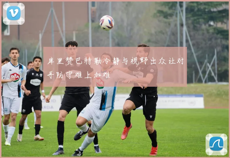 库里赞巴特勒冷静与视野出众让对手防守难上加难